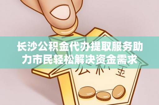 帮办长沙公积金代办提取服务助力市民轻松解决资金需求