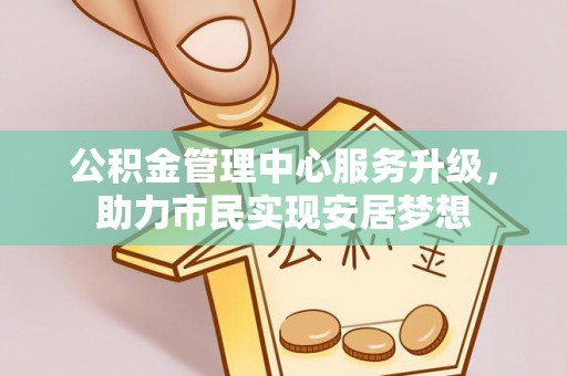 帮办公积金管理中心服务升级，助力市民实现安居梦想