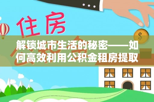 帮办解锁城市生活的秘密——如何高效利用公积金租房提取政策优化居住体验