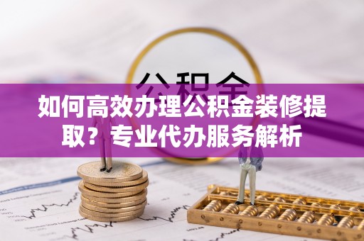 帮办如何高效办理公积金装修提取？专业代办服务解析