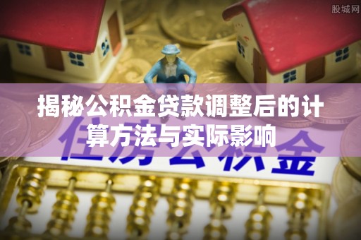 帮办揭秘公积金贷款调整后的计算方法与实际影响