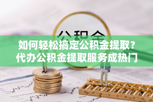 帮办如何轻松搞定公积金提取？代办公积金提取服务成热门选择