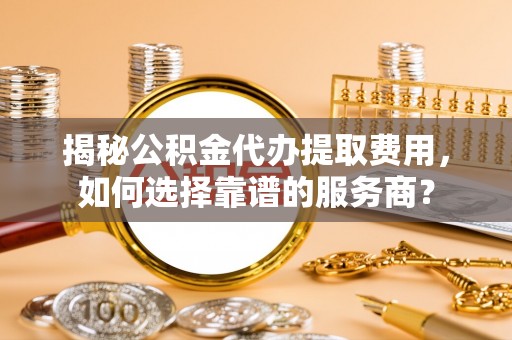 帮办揭秘公积金代办提取费用，如何选择靠谱的服务商？