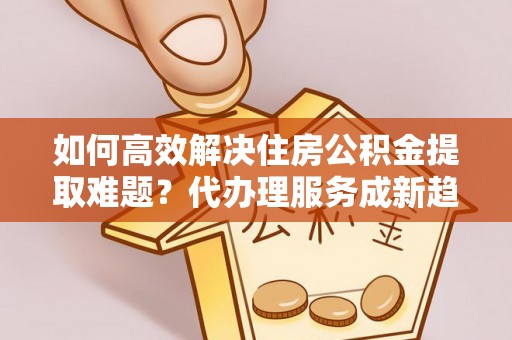 帮办如何高效解决住房公积金提取难题？代办理服务成新趋势