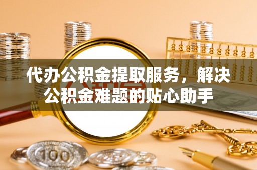 帮办代办公积金提取服务，解决公积金难题的贴心助手