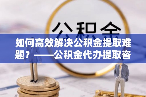帮办如何高效解决公积金提取难题？——公积金代办提取咨询服务全解析