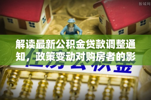 帮办解读最新公积金贷款调整通知，政策变动对购房者的影响