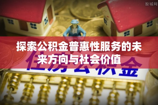 帮办探索公积金普惠性服务的未来方向与社会价值
