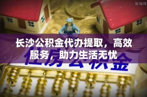 帮办长沙公积金代办提取，高效服务，助力生活无忧