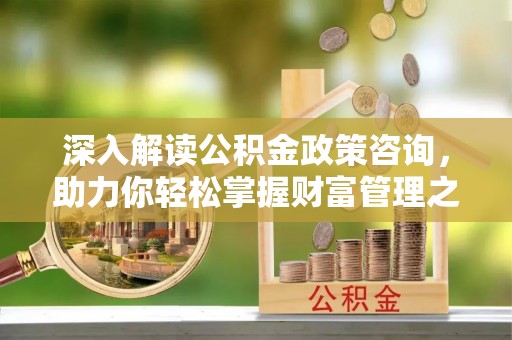 帮办深入解读公积金政策咨询，助力你轻松掌握财富管理之道
