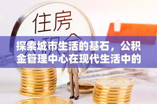 帮办探索城市生活的基石，公积金管理中心在现代生活中的重要角色