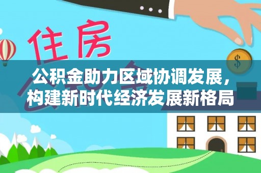 帮办公积金助力区域协调发展，构建新时代经济发展新格局
