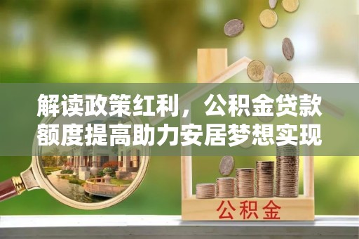 帮办解读政策红利，公积金贷款额度提高助力安居梦想实现