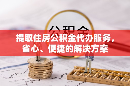 帮办提取住房公积金代办服务，省心、便捷的解决方案