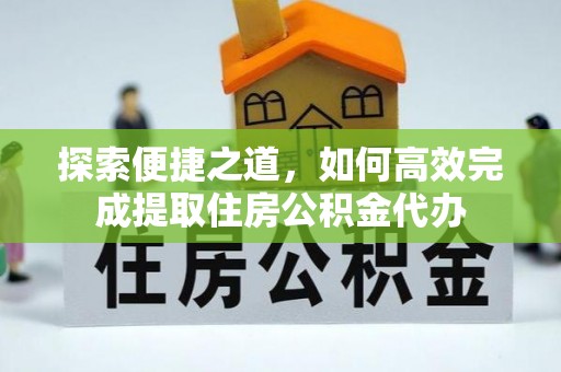 帮办探索便捷之道，如何高效完成提取住房公积金代办