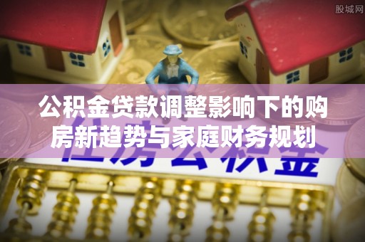 帮办公积金贷款调整影响下的购房新趋势与家庭财务规划