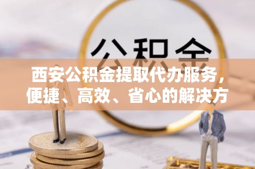 帮办西安公积金提取代办服务，便捷、高效、省心的解决方案