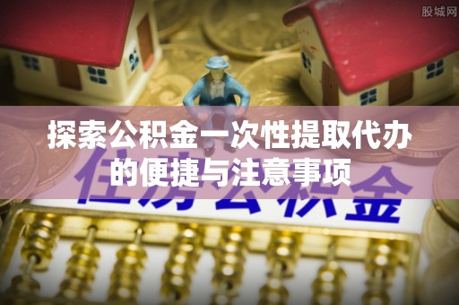 帮办探索公积金一次性提取代办的便捷与注意事项