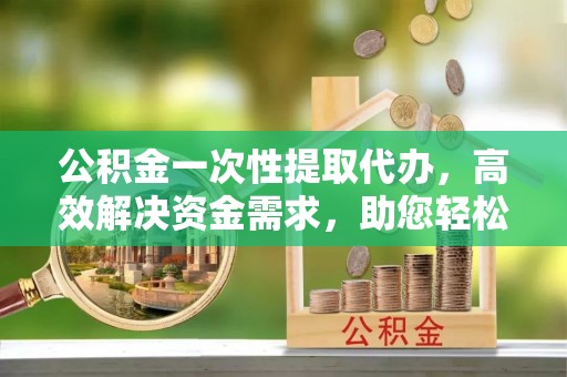帮办公积金一次性提取代办，高效解决资金需求，助您轻松应对生活难题