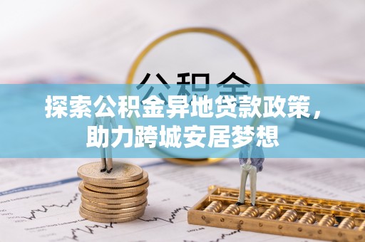 帮办探索公积金异地贷款政策，助力跨城安居梦想