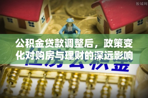 帮办公积金贷款调整后，政策变化对购房与理财的深远影响