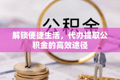 帮办解锁便捷生活，代办提取公积金的高效途径