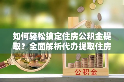 帮办如何轻松搞定住房公积金提取？全面解析代办提取住房公积金流程