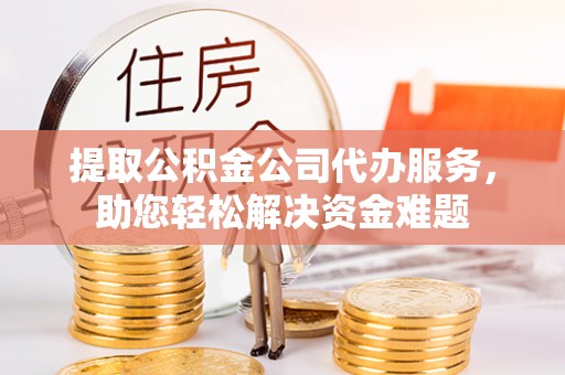 帮办提取公积金公司代办服务，助您轻松解决资金难题