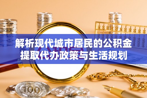 帮办解析现代城市居民的公积金提取代办政策与生活规划