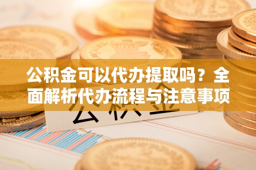 帮办公积金可以代办提取吗？全面解析代办流程与注意事项